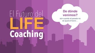 WWW.ILCACADEMY.COM
De dónde
venimos?
aún cuando el pasado no
es igual al futuro…
Coaching
LIFE
El Futuro del
 