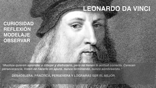 CURIOSIDAD
REFLEXIÓN
MODELAJE
OBSERVAR
“Muchos quieren aprender a dibujar y disfrutarlo, pero no tienen la actitud correcta. Carecen
perseverancia, tratan de hacerlo en apuro, nunca terminando, nunca sombreando.”
DESACELERA, PRACTICA, PERSEVERA Y LOGRARÁS SER EL MEJOR.
LEONARDO DA VINCI
 