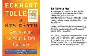 La Primera Flor
Apareció en el planeta para recibir los
rayos del sol. Antes de este momento
importante que augura una
transformación evolutiva en la vida de las
plantas, el planeta ya estaba cubierto por
vegetación.
Quizá no sobrevivió por mucho tiempo, y
flores se mantuvieron presentes como
casos raros y aislados.
Un día, el umbral fue cruzado, de repente
hubo una explosión de color y aroma por
todo el planeta, el mundo se cubrió de
flores, como si una consciencia perceptiva
estuviese allí para atestiguar todo esto.
 