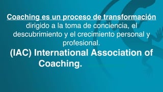 Coaching es un proceso de transformación
dirigido a la toma de conciencia, el
descubrimiento y el crecimiento personal y
profesional.
(IAC) International Association of
Coaching. www.certifiedcoach.org
 
