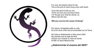 From life alone to life as one,
Think not now your journey's done
For though your ship be sturdy, no
Mercy has the sea
Will you survive the ocean of being?
For now, the lizard's shed it's tail
This is the end of man's long union with Earth.
Por ahora, la lagartija soltó su cola
Es el fin de la unión de la humanidad con la Tierra
De Vida en Aislamiento a Vida como UNO
No pienses que el viaje terminó
Porque aun cuando tu nave es fuerte,
El Mar no tiene Misericordia
¿Sobrevivirás el oceano del SER?
 