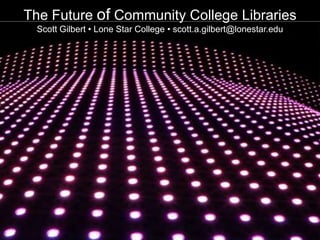 The Future of Community College Libraries Scott Gilbert • Lone Star College • scott.a.gilbert@lonestar.edu 