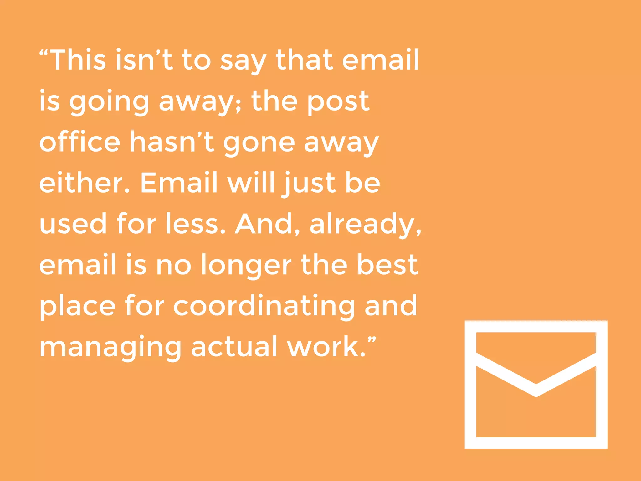 “This isn’t to say that email 
is going away; the post 
office hasn’t gone away 
either. Email will just be 
used for less. And, already, 
email is no longer the best 
place for coordinating and 
managing actual work.” 
 