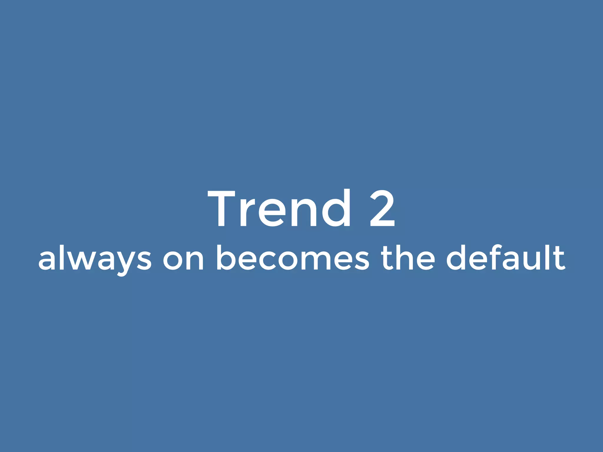 Trend 2 
always on becomes the default… 
with a catch 
 