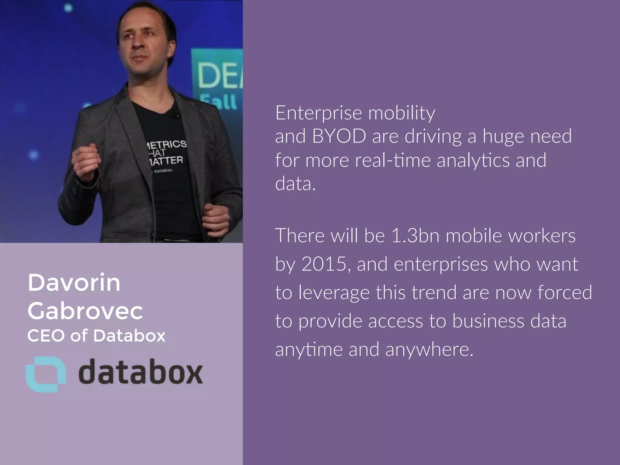 Davorin 
Gabrovec 
CEO of Databox 
Enterprise mobility 
and BYOD are driving a huge need for 
more real-time analytics and data. 
There will be 1.3bn mobile workers by 
2015, and enterprises who want to 
leverage this trend are now forced to 
provide access to business data 
anytime and anywhere. 
 
