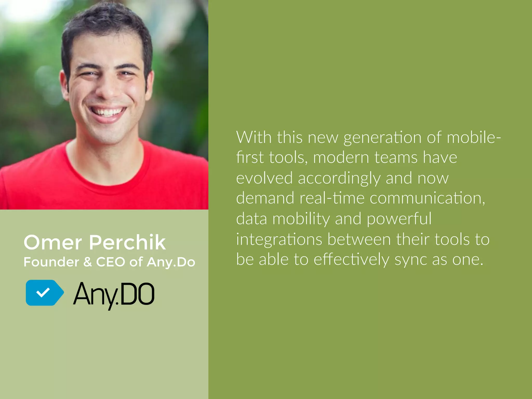 Omer Perchik 
Founder & CEO of Any.Do 
With this new generation of mobile-first 
tools, modern teams have 
evolved accordingly and now demand 
realtime communication, data 
mobility and powerful integrations 
between their tools to be able to 
effectively sync as one. 
 