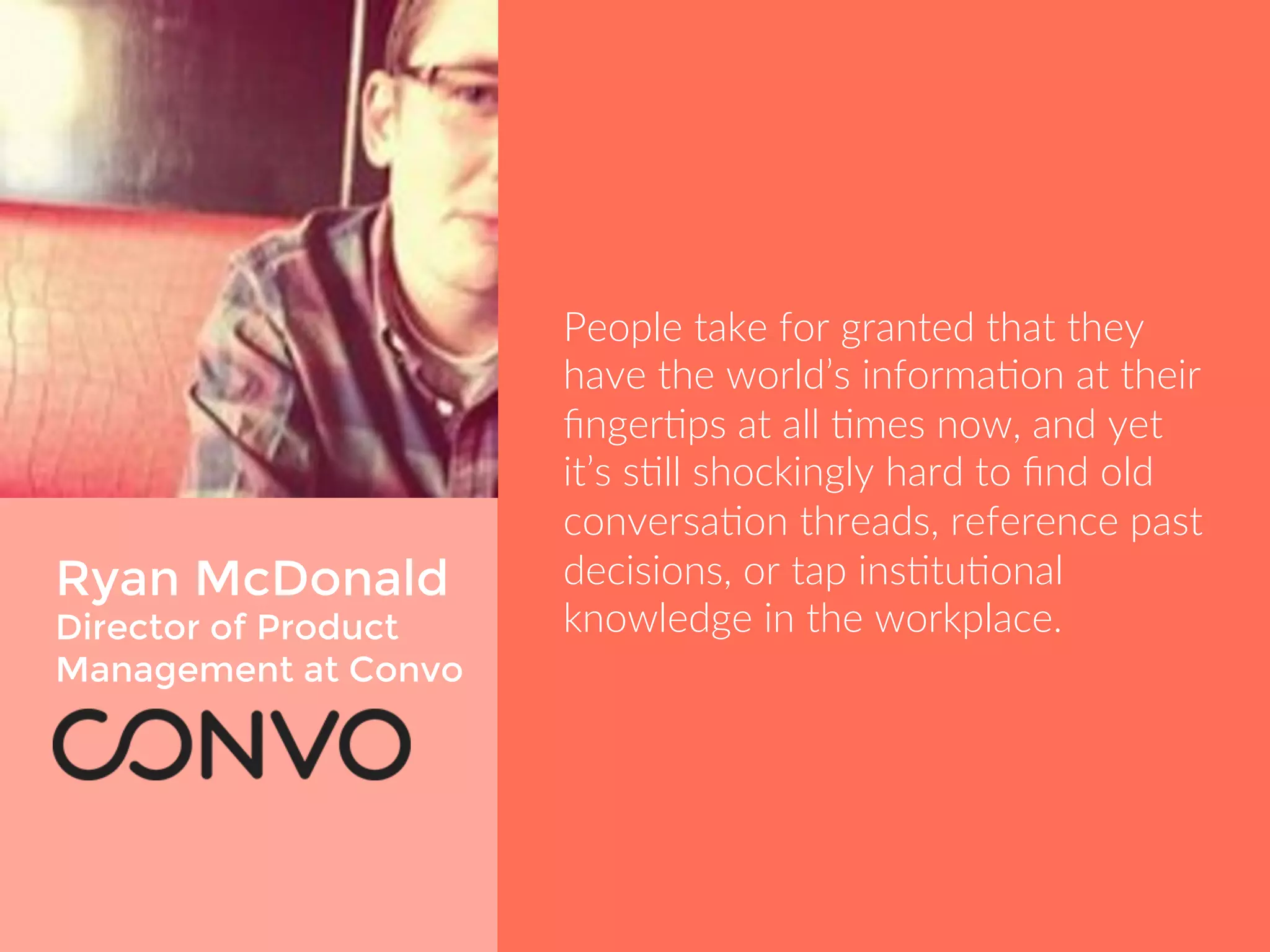 Ryan McDonald 
Director of Product 
Management at Convo 
People take for granted that they 
have the world’s information at their 
fingertips at all times now, and yet it’s 
still shockingly hard to find old 
conversation threads, reference past 
decisions, or tap institutional 
knowledge in the workplace. 
 