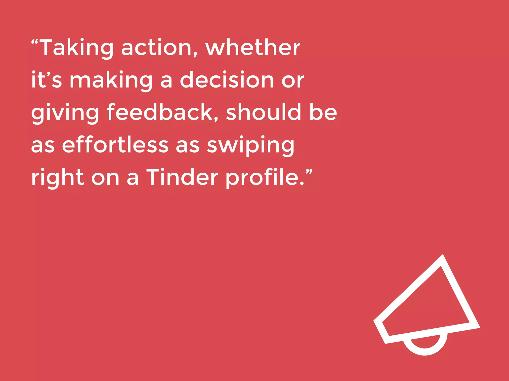 “Taking action, whether 
it’s making a decision or 
giving feedback, should be 
as effortless as swiping 
right on a Tinder profile.” 
 