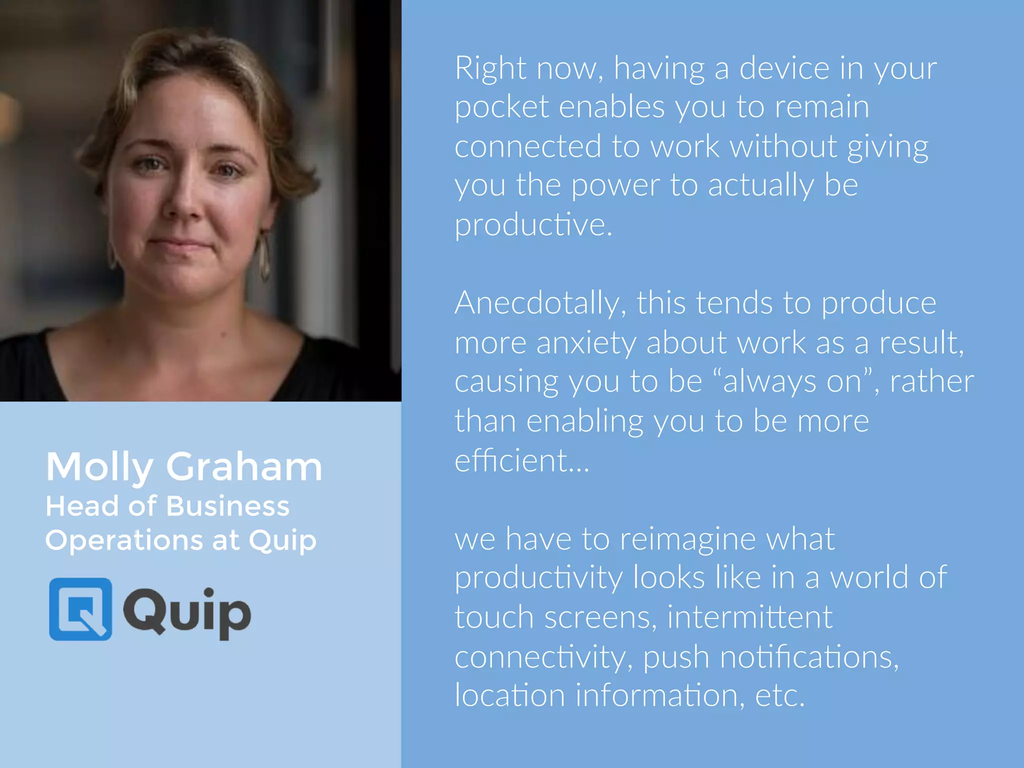 Molly Graham 
Head of Business 
Operations at Quip 
Right now, having a device in your 
pocket enables you to remain 
connected to work without giving you 
the power to actually be productive. 
Anecdotally, this tends to produce 
more anxiety about work as a result, 
causing you to be “always on”, rather 
than enabling you to be more 
efficient... 
we have to reimagine what 
productivity looks like in a world of 
touch screens, intermittent 
connectivity, push notifications, 
location information, etc. 
 
