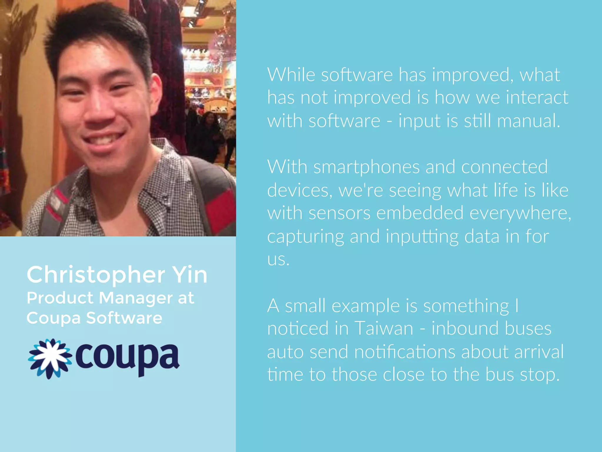 Christopher Yin 
Product Manager at 
Coupa Software 
While software has improved, what 
has not improved is how we interact 
with software - input is still manual. 
With smartphones and connected 
devices, we're seeing what life is like 
with sensors embedded everywhere, 
capturing and inputting data in for us. 
A small example is something I 
noticed in Taiwan - inbound buses 
auto send notifications about arrival 
time to those close to the bus stop. 
 