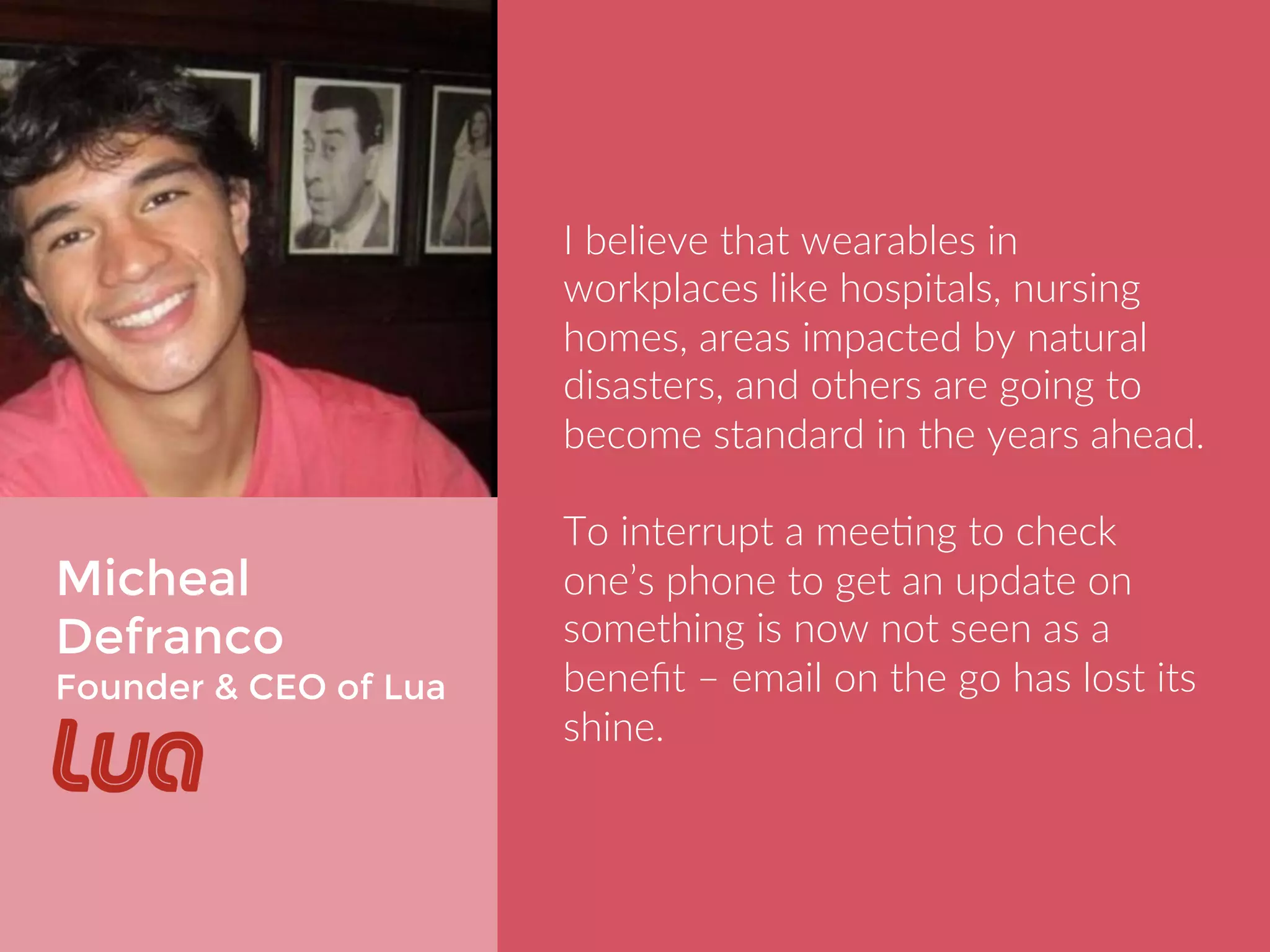 Micheal 
Defranco 
Founder & CEO of Lua 
I believe that wearables in workplaces 
like hospitals, nursing homes, areas 
impacted by natural disasters, and 
others are going to become standard 
in the years ahead. 
To interrupt a meeting to check one’s 
phone to get an update on something 
is now not seen as a benefit – email on 
the go has lost its shine. 
 