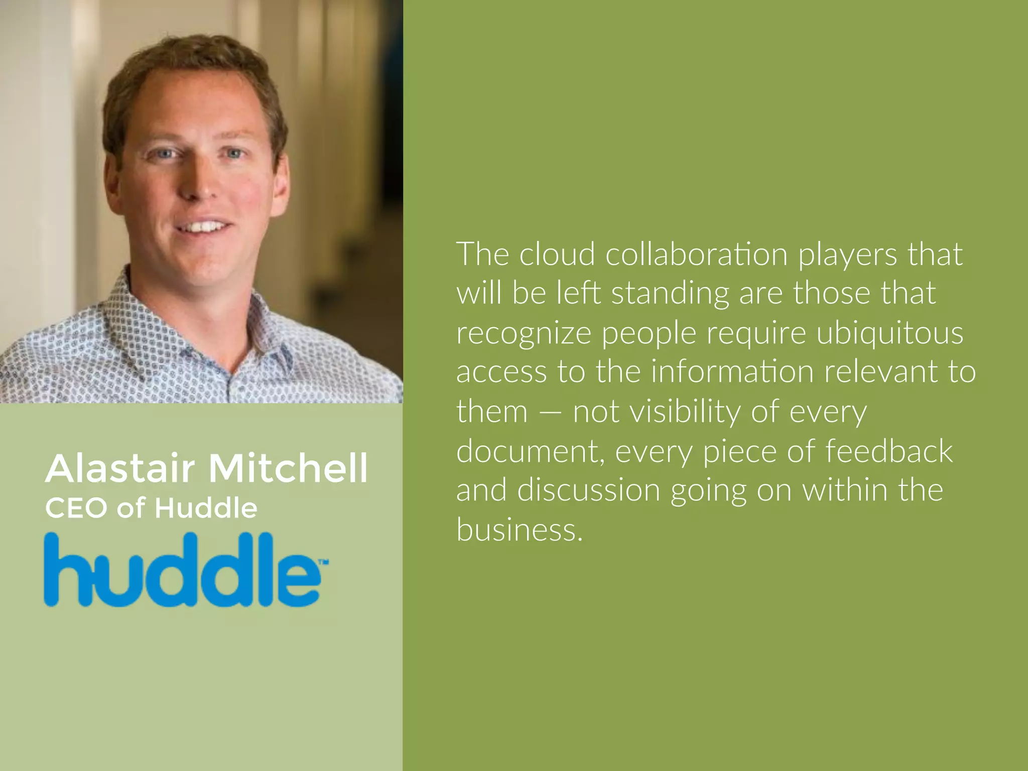 Alastair Mitchell 
CEO of Huddle 
The cloud collaboration players that 
will be left standing are those that 
recognize people require ubiquitous 
access to the information relevant to 
them — not visibility of every 
document, every piece of feedback 
and discussion going on within the 
business. 
 