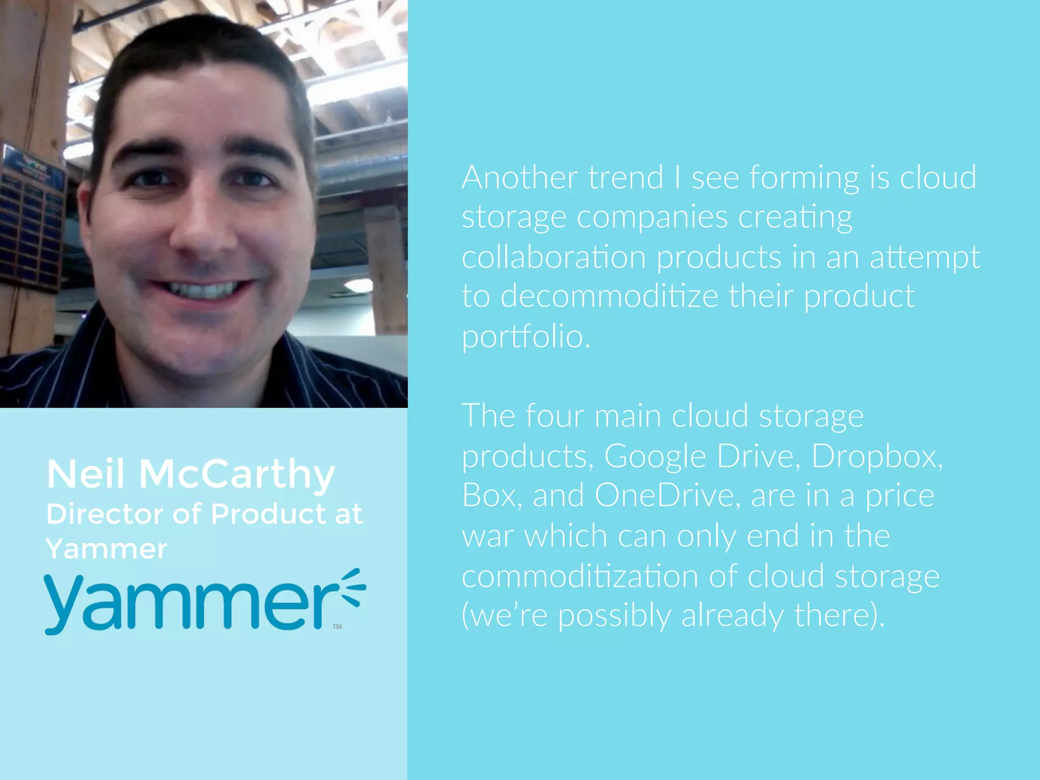 Neil McCarthy 
Director of Product at 
Yammer 
Another trend I see forming is cloud 
storage companies creating 
collaboration products in an attempt 
to decommoditize their product 
portfolio. 
The four main cloud storage products, 
Google Drive, DropBox, Box, and 
OneDrive, are in a price war which 
can only end in the commoditization 
of cloud storage (we’re possibly 
already there). 
 