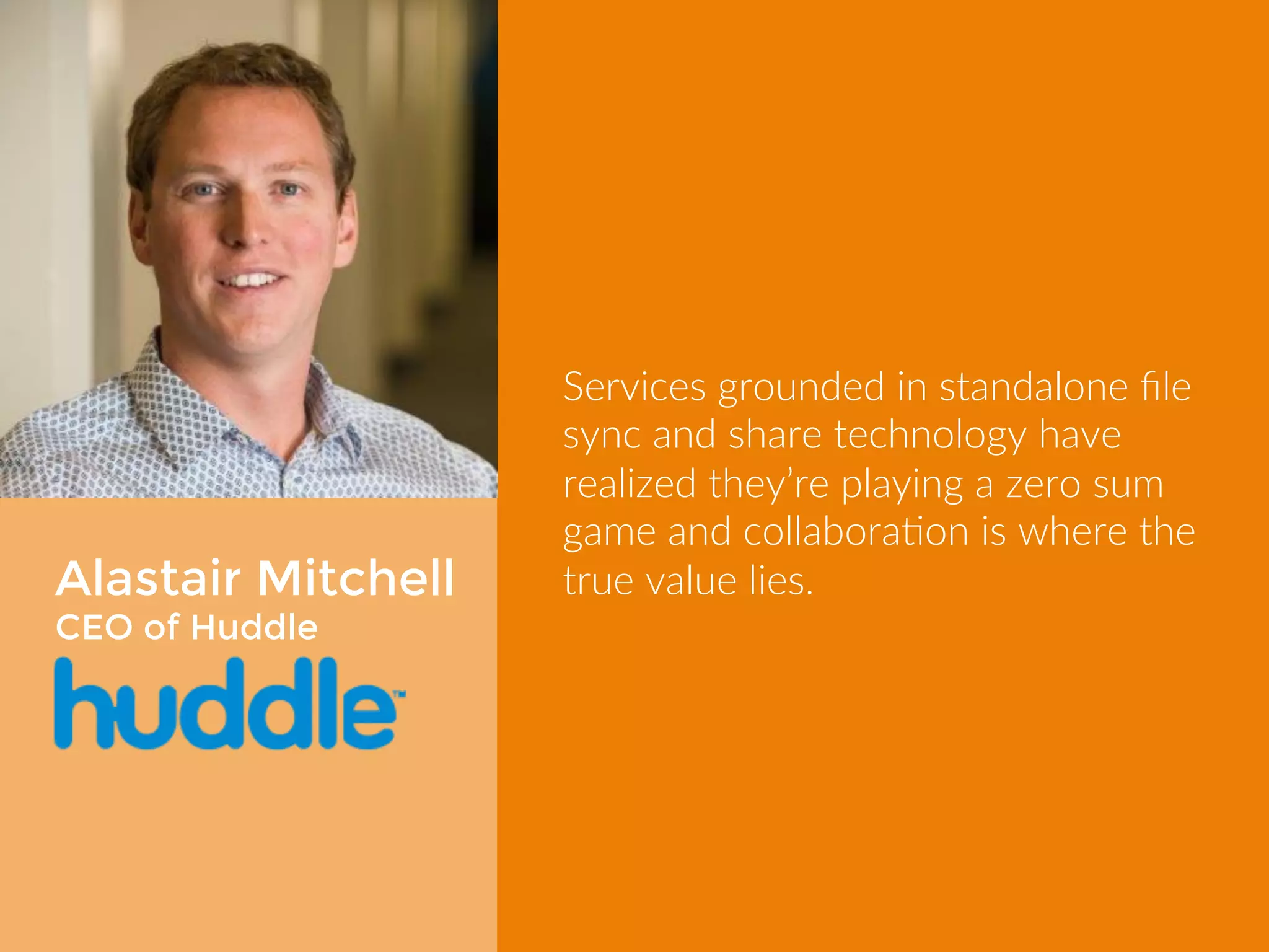 Alastair Mitchell 
CEO of Huddle 
Services grounded in standalone file 
sync and share technology have 
realized they’re playing a zero sum 
game and collaboration is where the 
true value lies. 
 