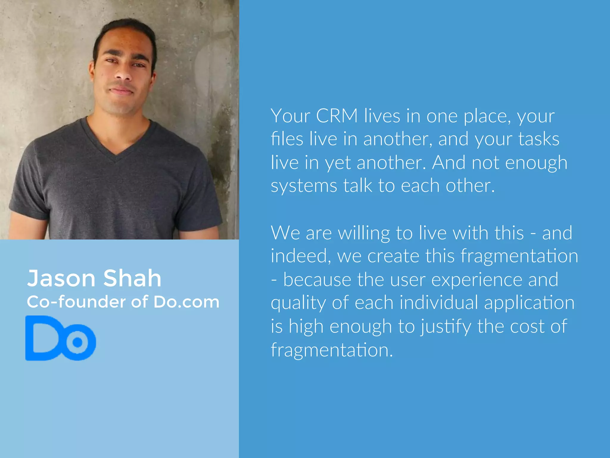 Jason Shah 
Co-founder of Do.com 
Your CRM lives in one place, your files 
live in another, and your tasks live in 
yet another. And not enough systems 
talk to each other. 
We are willing to live with this - and 
indeed, we create this fragmentation - 
because the user experience and 
quality of each individual application 
is high enough to justify the cost of 
fragmentation. 
 