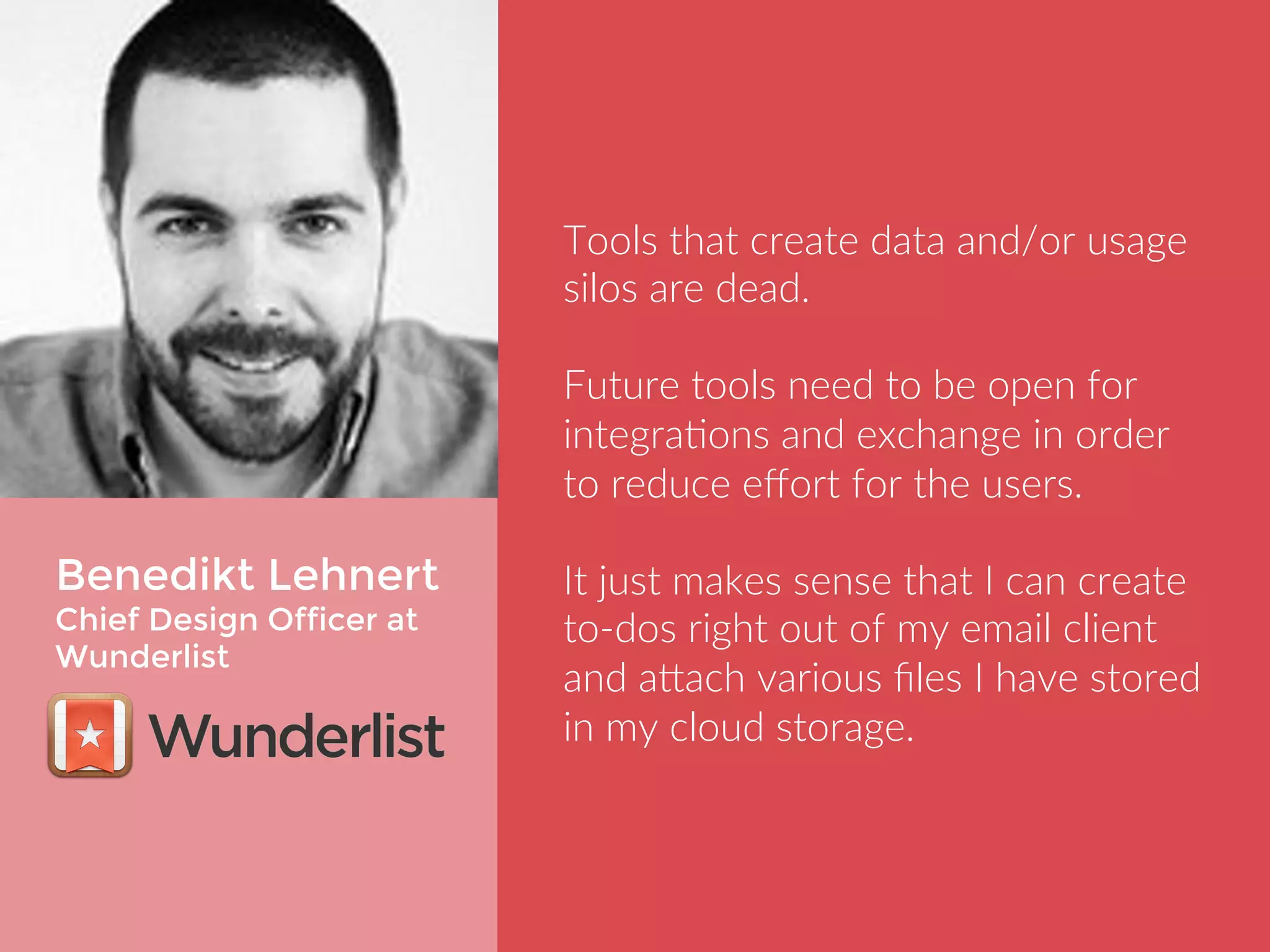 Benedikt Lehnert 
Chief Design Officer at 
Wunderlist 
Tools that create data and/or usage 
silos are dead. 
Future tools need to be open for 
integrations and exchange in order to 
reduce effort for the users. 
It just makes sense that I can create 
to-dos right out of my email client and 
attach various files I have stored in my 
cloud storage. 
 