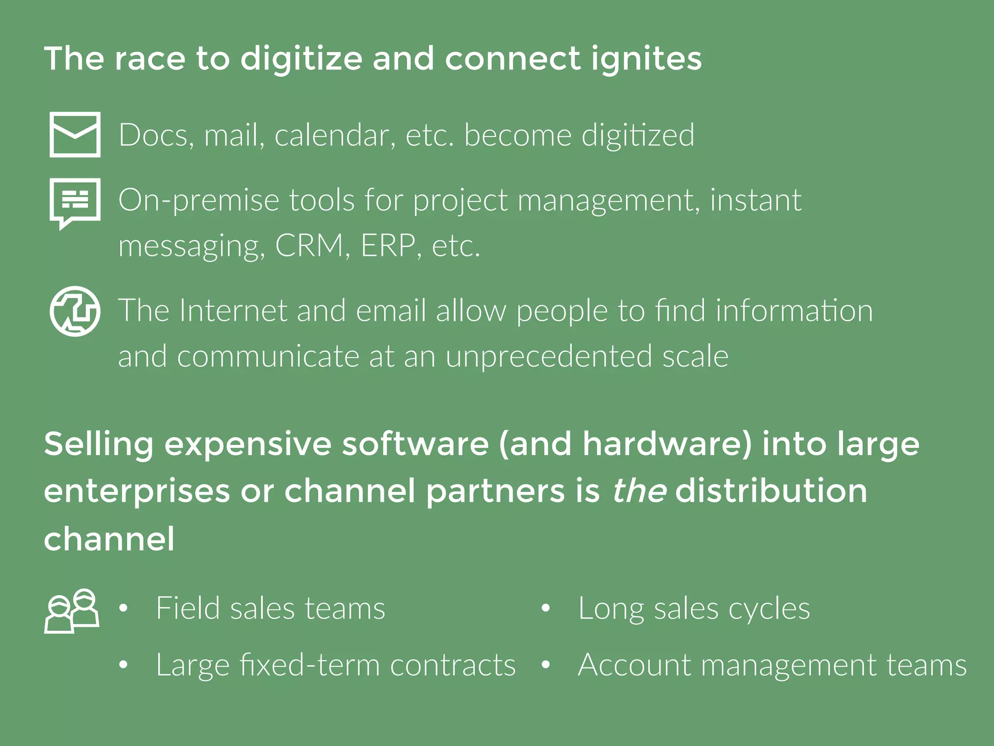 The race to digitize and connect ignites 
Docs, mail, calendar, etc. become digitized 
On-premise tools for project management, instant 
messaging, CRM, ERP, etc. 
The Internet and email allow people to find information and 
communicate at an unprecedented scale 
Selling expensive software (and hardware) 
into large enterprises or channel partners is 
the distribution channel 
• Field sales teams 
• Large fixed-term contracts 
• Long sales cycles 
• Account management teams 
 