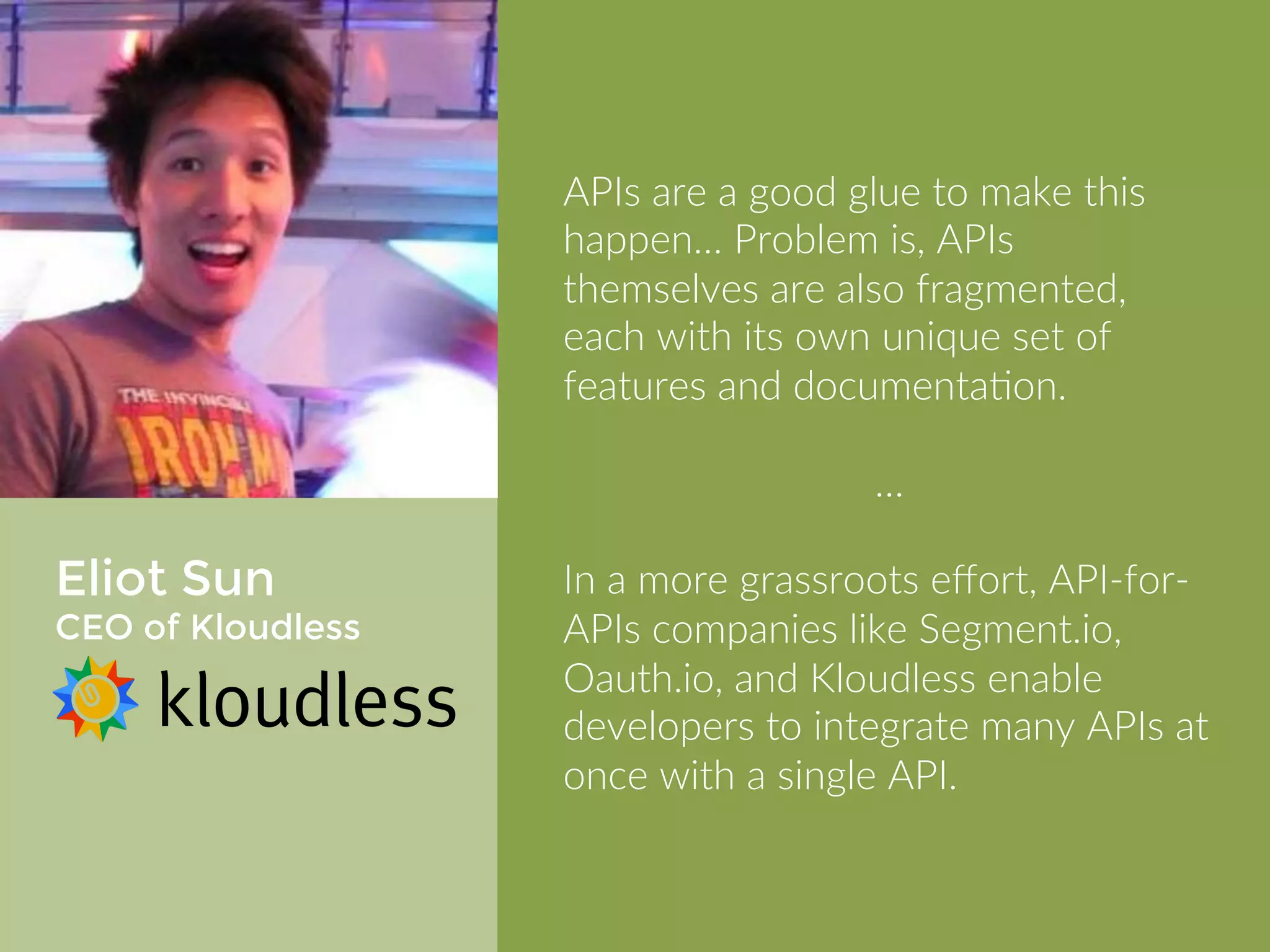 Eliot Sun 
CEO of Kloudless 
APIs are a good glue to make this 
happen… Problem is, APIs themselves 
are also fragmented, each with its 
own unique set of features and 
documentation. 
… 
In a more grassroots effort, API-for- 
APIs companies like Segment.io, 
Oauth.io, and Kloudless enable 
developers to integrate many APIs at 
once with a single API. 
 