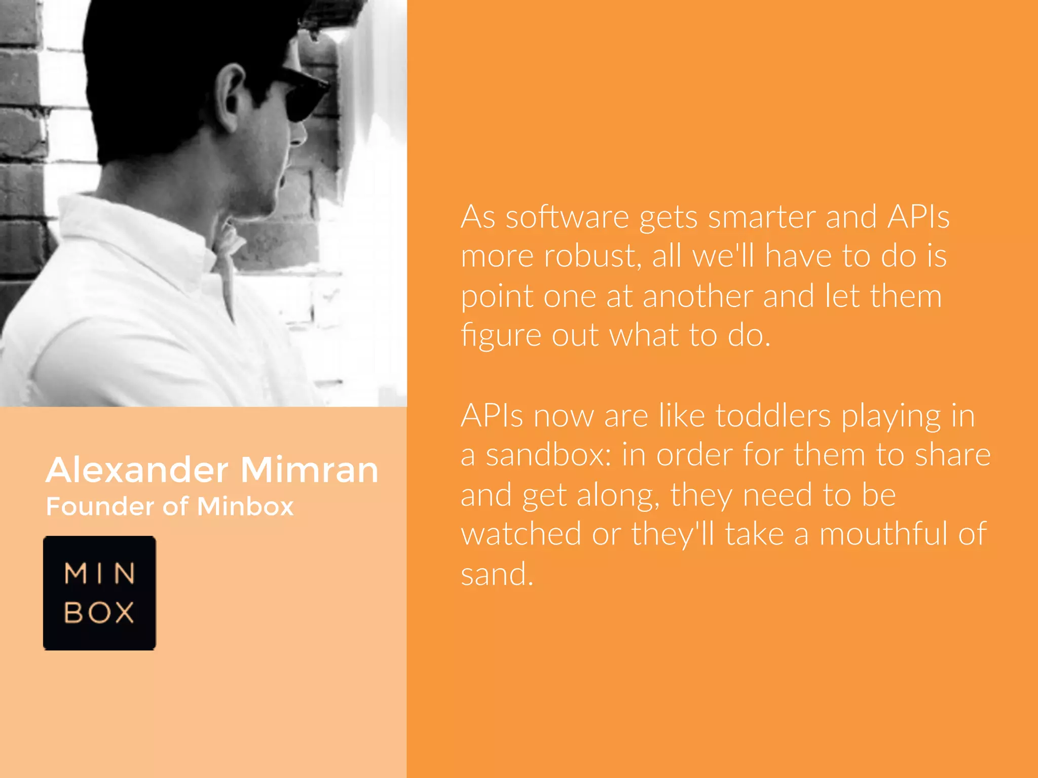 Alexander Mimran 
Founder of Minbox 
As software gets smarter and APIs 
more robust, all we'll have to do is 
point one at another and let them 
figure out what to do. 
APIs now are like toddlers playing in a 
sandbox: in order for them to share 
and get along, they need to be 
watched or they'll take a mouthful of 
sand. 
 