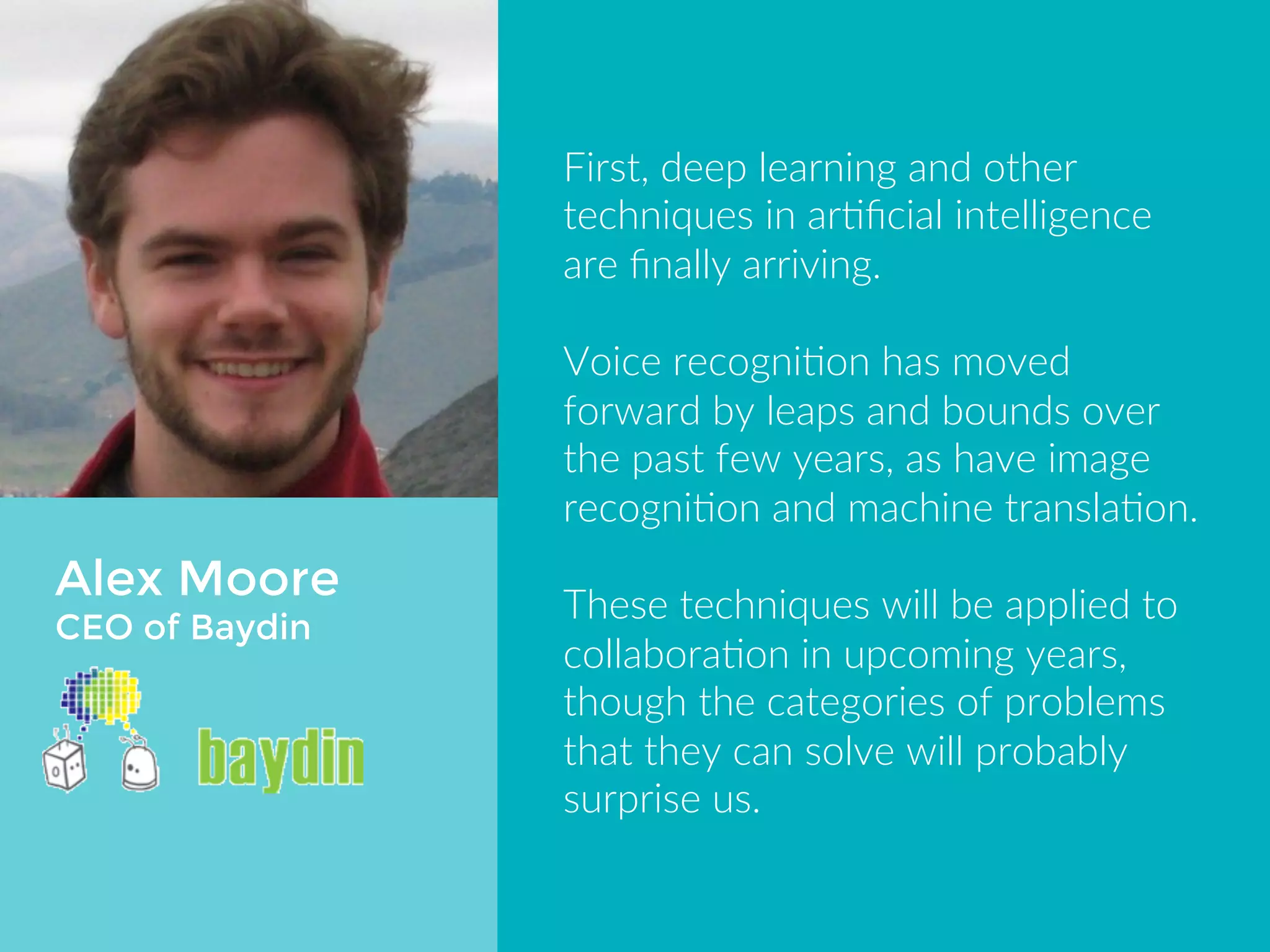 Alex Moore 
CEO of Baydin 
First, deep learning and other 
techniques in artificial intelligence are 
finally arriving. 
Voice recognition has moved forward 
by leaps and bounds over the past few 
years, as have image recognition and 
machine translation. 
These techniques will be applied to 
collaboration in upcoming years, 
though the categories of problems 
that they can solve will probably 
surprise us. 
 