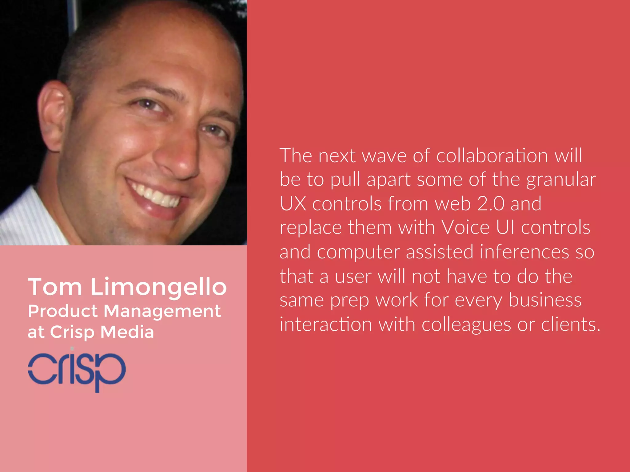Tom Limongello 
Product Management 
at Crisp Media 
The next wave of collaboration will be 
to pull apart some of the granular UX 
controls from web 2.0 and replace 
them with Voice UI controls and 
computer assisted inferences so that 
a user will not have to do the same 
prep work for every business 
interaction with colleagues or clients. 
 