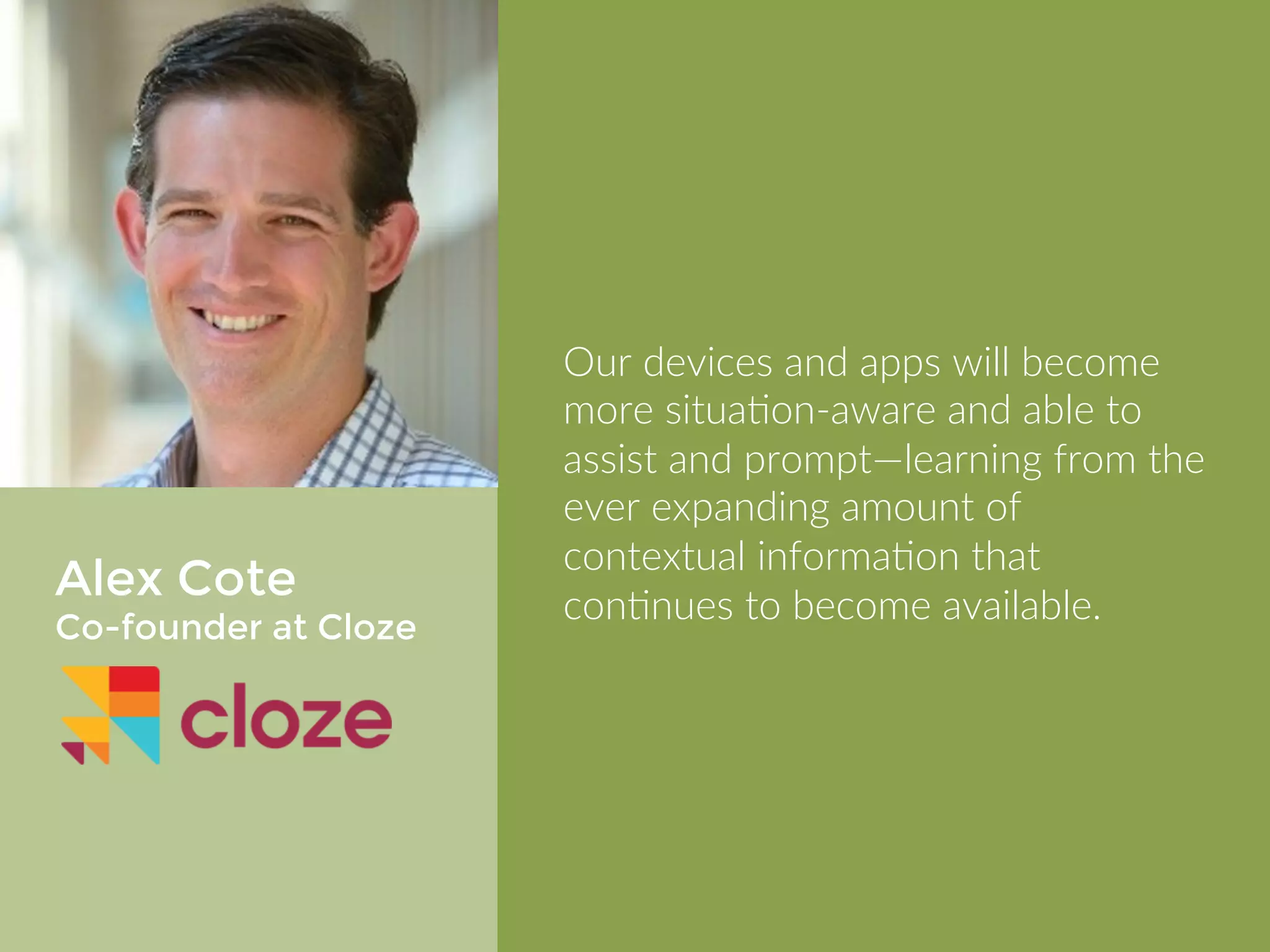 Alex Cote 
Co-founder at Cloze 
Our devices and apps will become 
more situational aware and able to 
assist and prompt—learning from the 
ever expanding amount of contextual 
information that continues to become 
available. 
 
