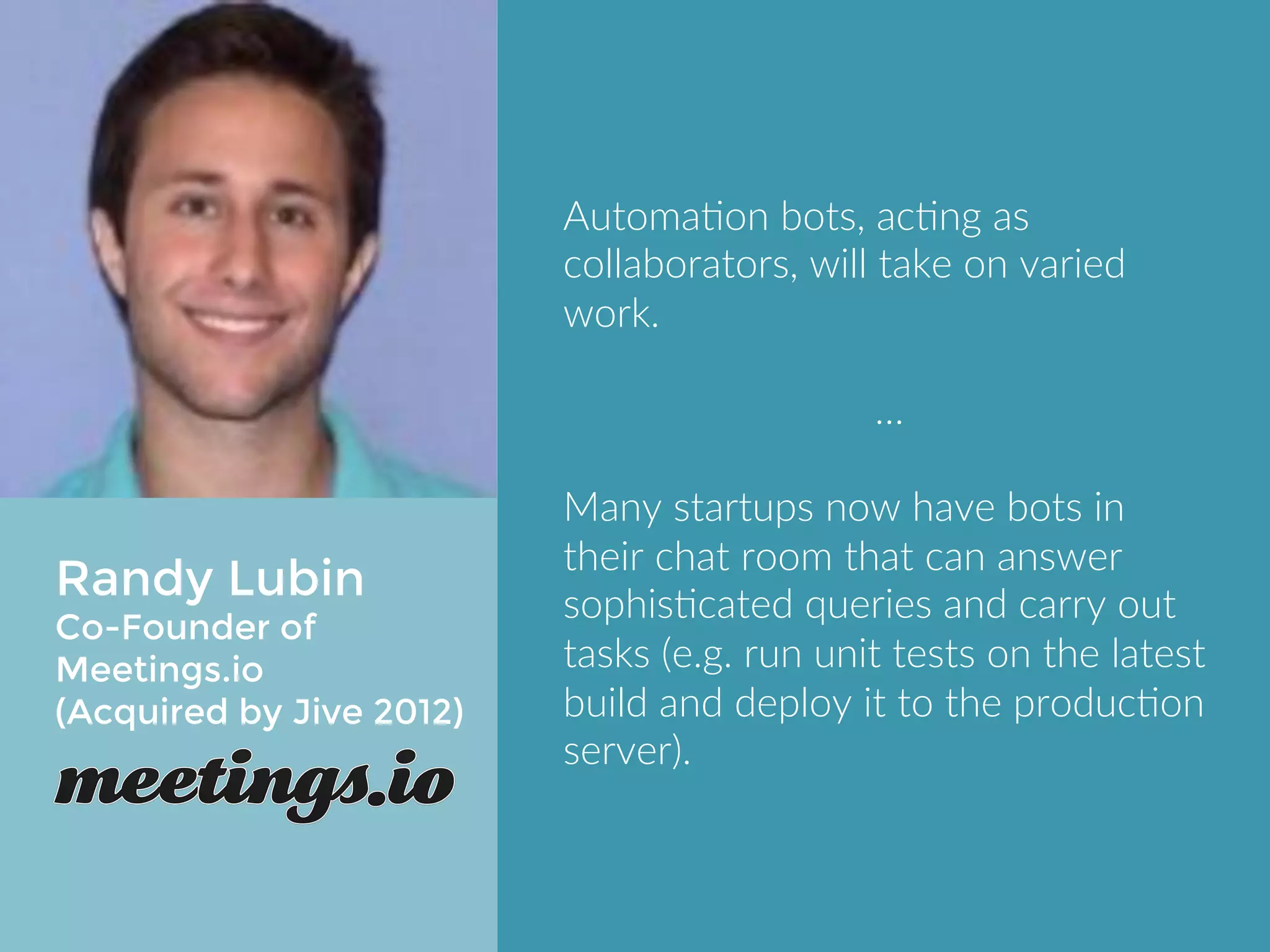 Randy Lubin 
COO of Meetings.io 
(Acquired by Jive 2012) 
Automation bots, acting as 
collaborators, will take on varied 
work. 
… 
Many startups now have bots in their 
chat room that can answer 
sophisticated queries and carry out 
tasks (e.g. run unit tests on the latest 
build and deploy it to the production 
server). 
 