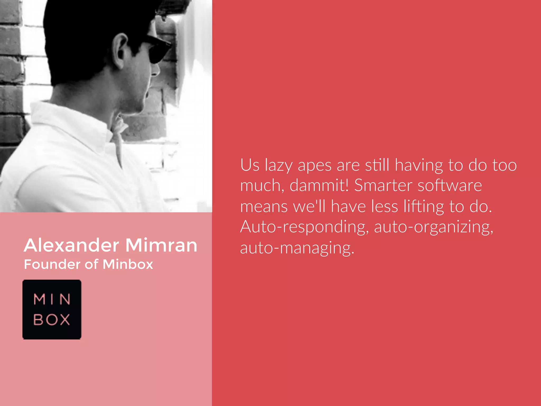 Alexander Mimran 
Founder of Minbox 
Us lazy apes are still having to do too 
much, dammit! Smarter software 
means we'll have less lifting to do. 
Auto-responding, auto-organizing, 
auto-managing. 
 