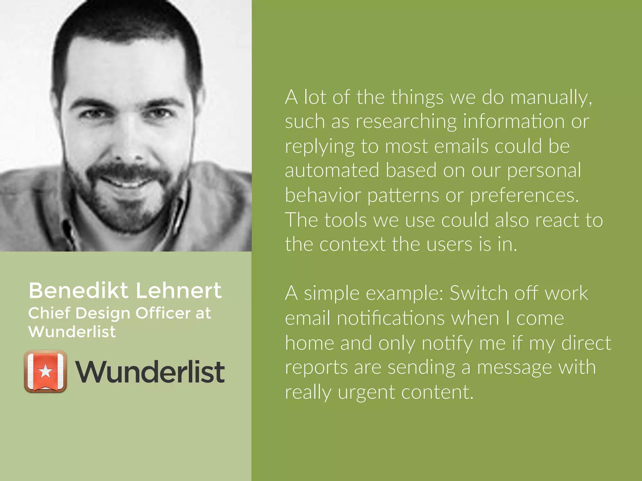 Benedikt Lehnert 
Chief Design Officer at 
Wunderlist 
A lot of the things we do manually, 
such as researching information or 
replying to most emails could be 
automated based on our personal 
behavior patterns or preferences. The 
tools we use could also react to the 
context the users is in. 
A simple example: Switch off work 
email notifications when I come home 
and only notify me if my direct reports 
are sending a message with really 
urgent content. 
 