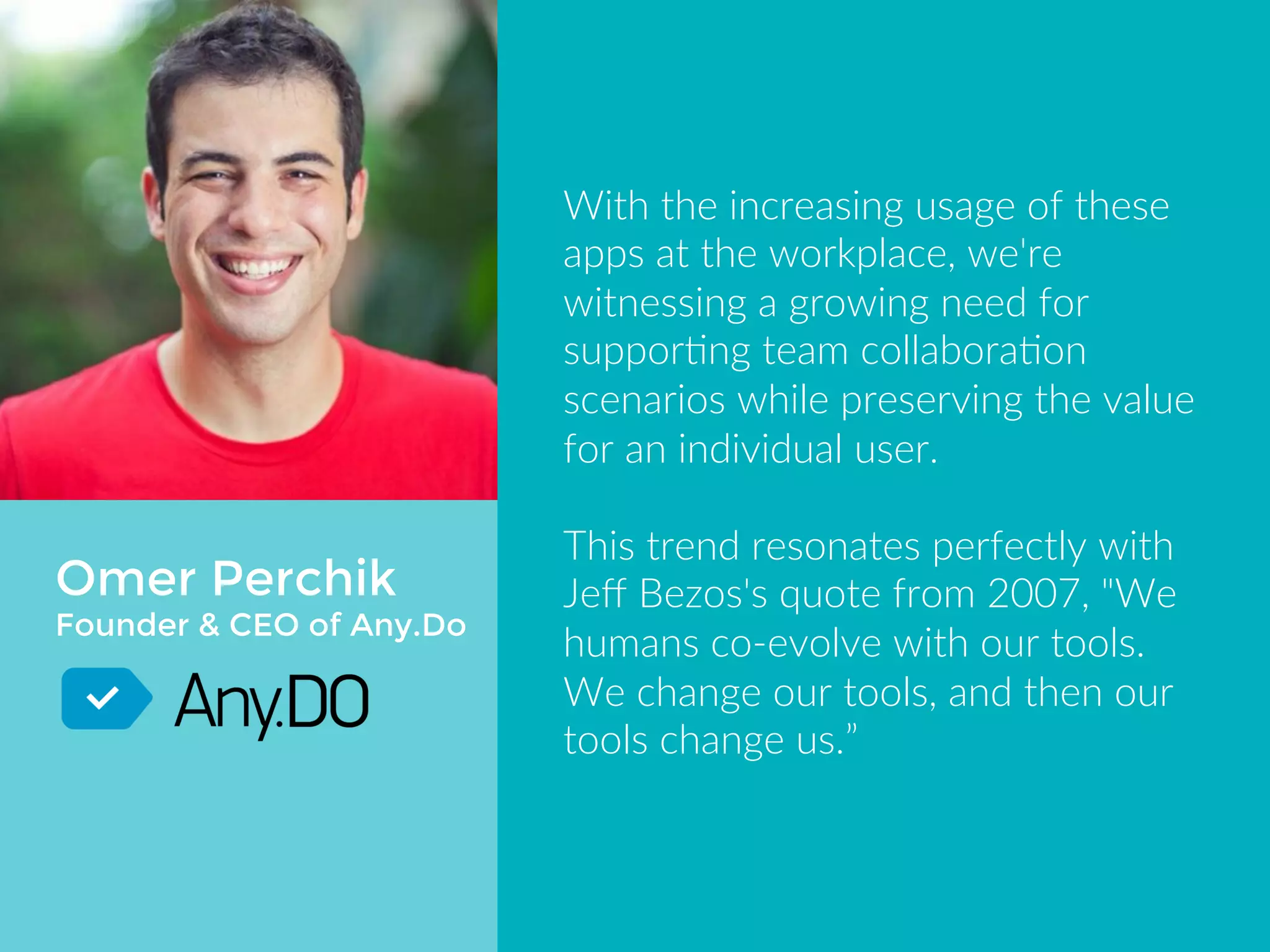 Omer Perchik 
Founder & CEO of Any.Do 
With the increasing usage of these 
apps at the workplace, we're 
witnessing a growing need for 
supporting team collaboration 
scenarios while preserving the value 
for an individual user. 
This trend resonates perfectly with 
Jeff Bezos's quote from 2007, "We 
humans co-evolve with our tools. We 
change our tools, and then our tools 
change us.” 
 
