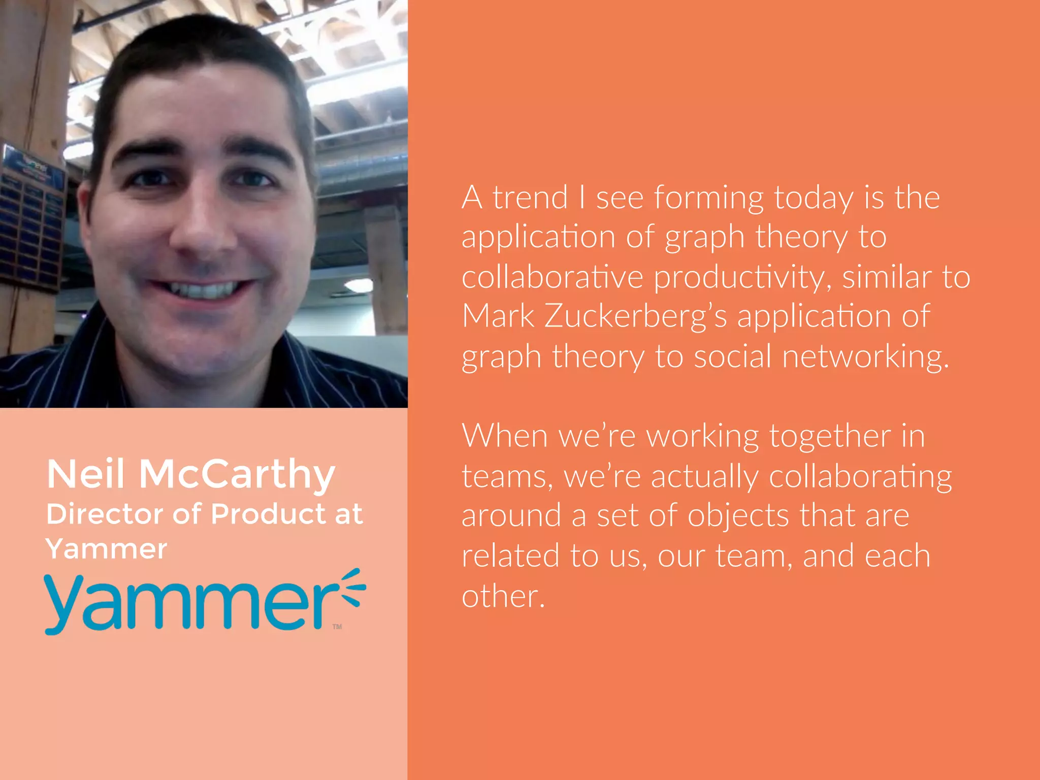 Neil McCarthy 
Director of Product at 
Yammer 
A trend I see forming today is the 
application of graph theory to 
collaborative productivity, similar to 
Mark Zuckerberg’s application of 
graph theory to social networking. 
When we’re working together in 
teams, we’re actually collaborating 
around a set of objects that are 
related to us, our team, and each 
other. 
 