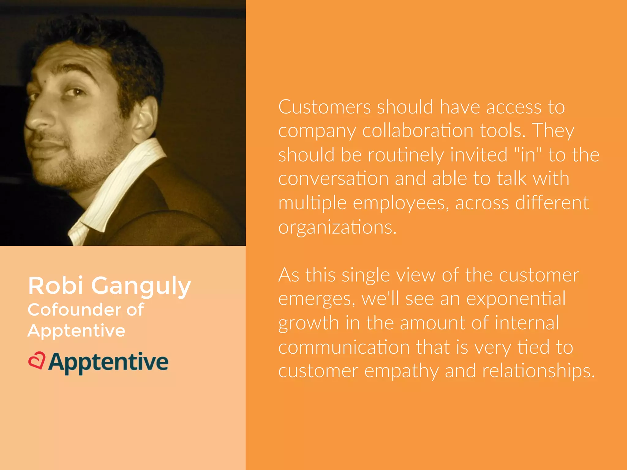 Robi Ganguly 
Cofounder of 
Apptentive 
Customers should have access to 
company collaboration tools. They 
should be routinely invited "in" to the 
conversation and able to talk with 
multiple employees, across different 
organizations. 
As this single view of the customer 
emerges, we'll see an exponential 
growth in the amount of internal 
communication that is very tied to 
customer empathy and relationships. 
 