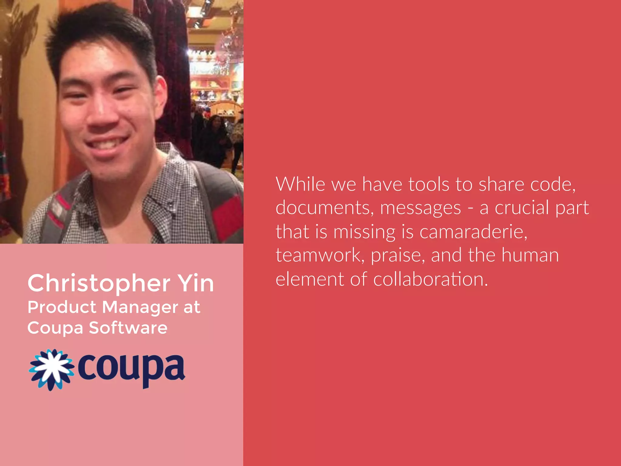 Christopher Yin 
Product Manager at 
Coupa Software 
While we have tools to share code, 
documents, messages - a crucial part 
that is missing is camaraderie, 
teamwork, praise, and the human 
element of collaboration. 
 