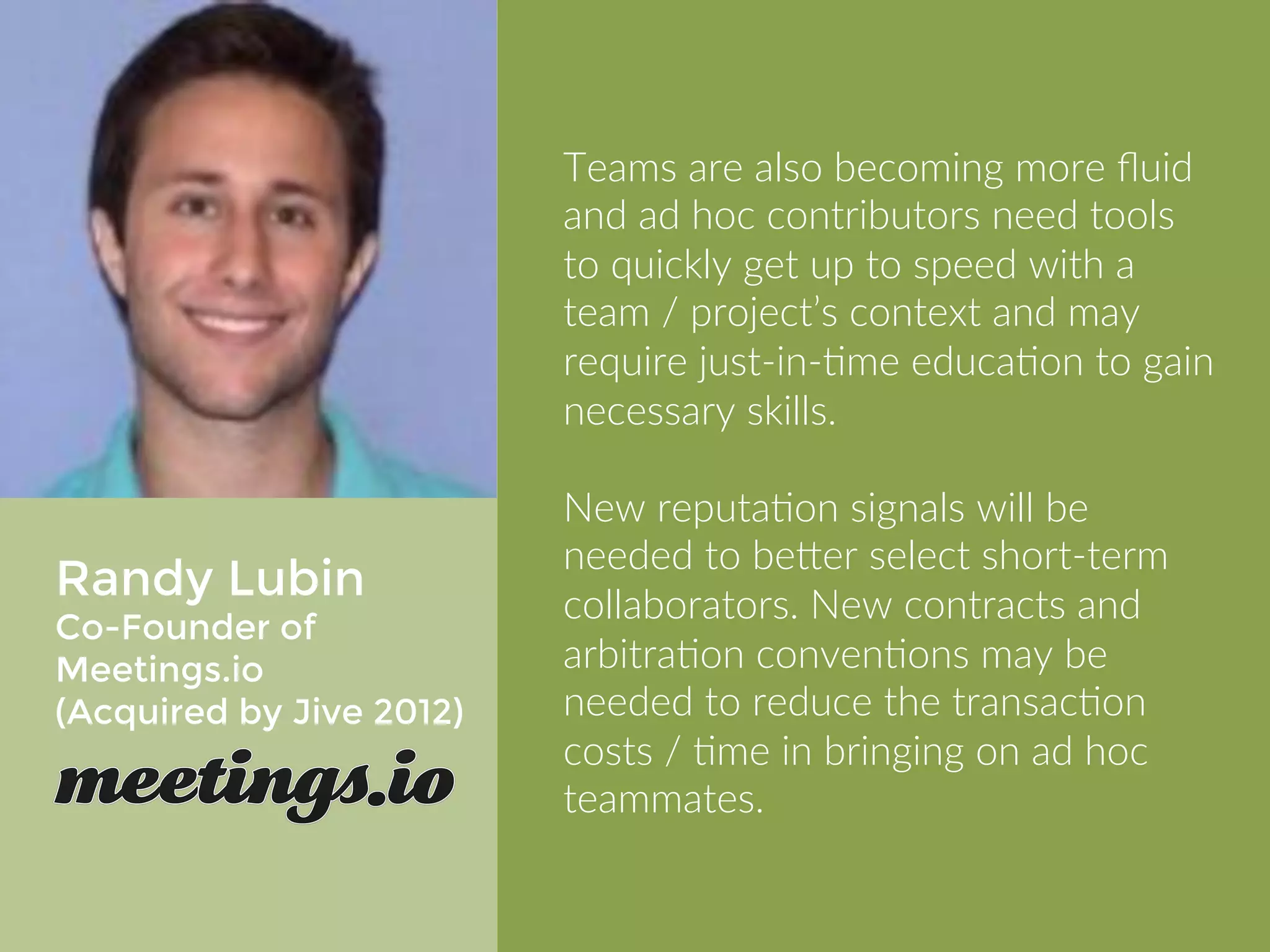 Randy Lubin 
COO of Meetings.io 
(Acquired by Jive 2012) 
Teams are also becoming more fluid 
and ad hoc contributors need tools to 
quickly get up to speed with a team / 
project’s context and may require 
just-in-time education to gain 
necessary skills. 
New reputation signals will be needed 
to better select short-term 
collaborators. New contracts and 
arbitration conventions may be 
needed to reduce the transaction 
costs / time in bringing on ad hoc 
teammates. 
 
