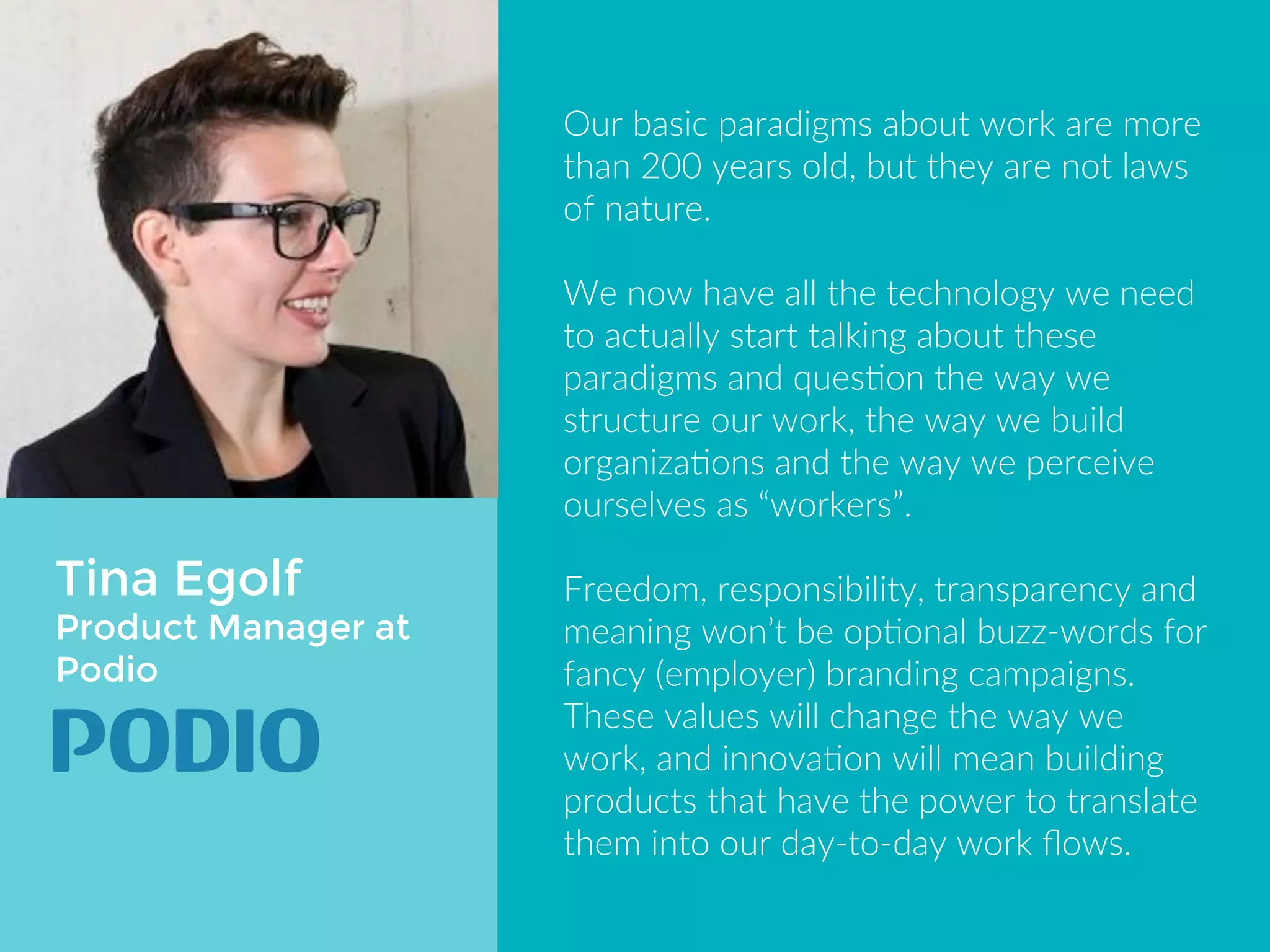 Tina Egolf 
Product Manager at 
Podio 
Our basic paradigms about work are 
more than 200 years old, but they are 
not laws of nature. 
We now have all the technology we 
need to actually start talking about 
these paradigms and question the 
way we structure our work, the way 
we build organizations and the way 
we perceive ourselves as “workers”. 
Freedom, responsibility, transparency 
and meaning won’t be optional buzz-words 
for fancy (employer) branding 
campaigns. 
 