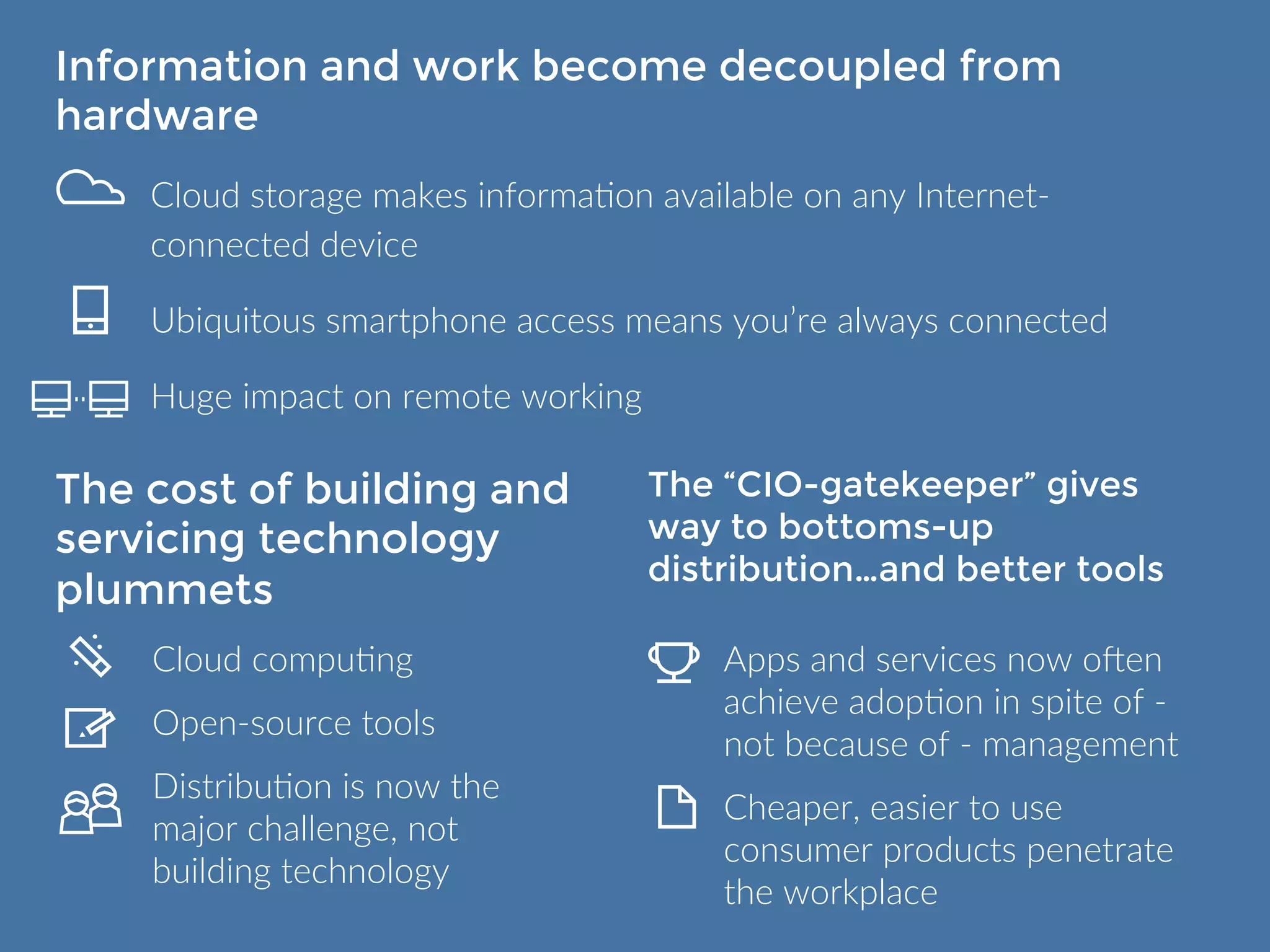 Information and work become decoupled 
from hardware 
Cloud storage makes information available on any Internet-connected 
device 
Ubiquitous smartphone access means you’re always connected 
Huge impact on remote working 
The cost of building 
and servicing 
technology plummets 
Cloud computing 
Open-source tools 
Distribution is now the 
major challenge, not 
building technology 
The “CIO-gatekeeper” 
gives way to bottoms-up 
distribution… 
and better tools 
Apps and services now often 
achieve adoption in spite of - not 
because of - management 
Cheaper, easier to use consumer 
products penetrate the 
workplace 
 