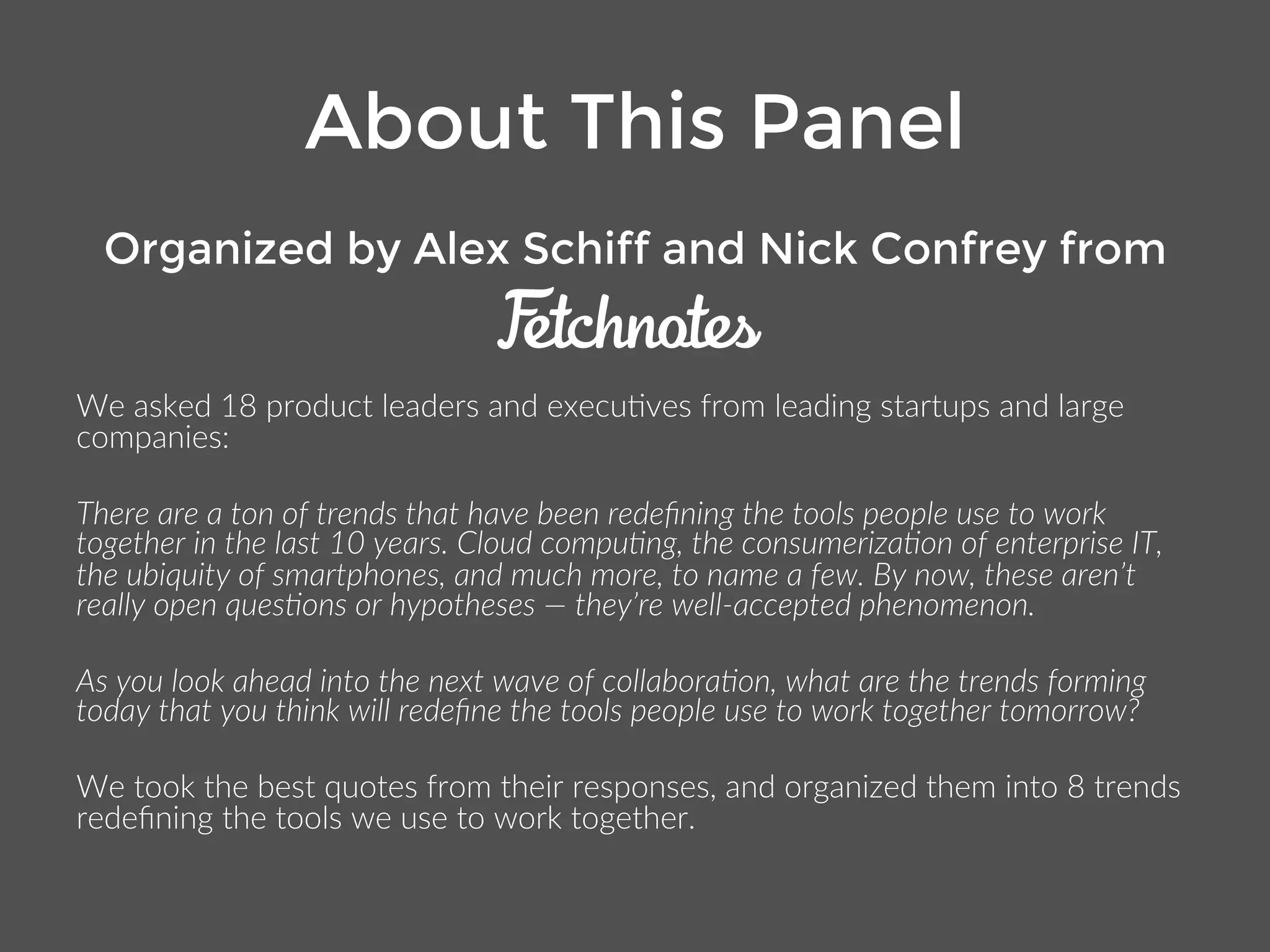 About This Panel 
Organized by Alex Schiff and Nick Confrey from 
We asked 18 product leaders and executives from leading startups and large 
companies: 
There are a ton of trends that have been redefining the tools people use to work together 
in the last 10 years. Cloud computing, the consumerization of enterprise IT, the ubiquity 
of smartphones, and much more, to name a few. By now, these aren’t really open 
questions or hypotheses — they’re well-accepted phenomenon. 
As you look ahead into the next wave of collaboration, what are the trends forming today 
that you think will redefine the tools people use to work together tomorrow? 
We took the best quotes from their responses, and organized them into 8 trends 
redefining the tools we use to work together. 
 