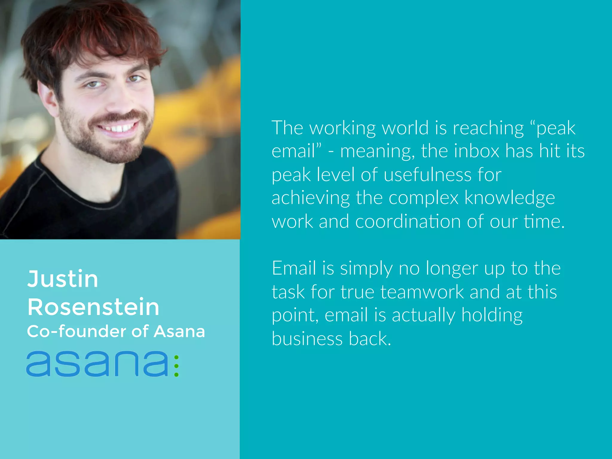 Justin 
Rosenstein 
Co-Founder of Asana 
The working world is reaching “peak 
email” - meaning, the inbox has hit its 
peak level of usefulness for achieving 
the complex knowledge work and 
coordination of our time. 
Email is simply no longer up to the 
task for true teamwork and at this 
point, email is actually holding 
business back. 
 