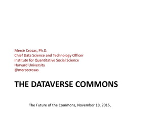 THE DATAVERSE COMMONS
Mercè Crosas, Ph.D.
Chief Data Science and Technology Officer
Institute for Quantitative Social Science
Harvard University
@mercecrosas
The Future of the Commons, November 18, 2015,
 