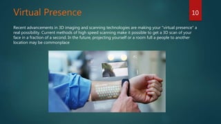 Virtual Presence
Recent advancements in 3D imaging and scanning technologies are making your "virtual presence" a
real possibility. Current methods of high speed scanning make it possible to get a 3D scan of your
face in a fraction of a second. In the future, projecting yourself or a room full a people to another
location may be commonplace
10
 
