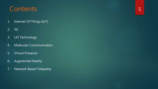 Contents 5
1. Internet Of Things (IoT)
2. 5G
3. LiFi Technology
4. Molecular Communication
5. Virtual Presence
6. Augmented Reality
7. Network Based Telepathy
 