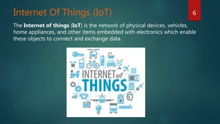 Internet Of Things (IoT)
The Internet of things (IoT) is the network of physical devices, vehicles,
home appliances, and other items embedded with electronics which enable
these objects to connect and exchange data.
6
 