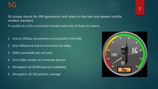 5G
5G simply stands for fifth generation and refers to the next and newest mobile
wireless standard.
To qualify for a 5G a connection should meet most of these six criteria:
1. One to 10Gbps connections to end points in the field
2. One millisecond end-to-end round trip delay
3. 1000x bandwidth per unit area
4. 10 to 100x number of connected devices
5. (Perception of) 99.999 percent availability
6. (Perception of) 100 percent coverage
7
 