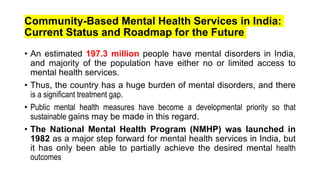Community-Based Mental Health Services in India:
Current Status and Roadmap for the Future
• An estimated 197.3 million people have mental disorders in India,
and majority of the population have either no or limited access to
mental health services.
• Thus, the country has a huge burden of mental disorders, and there
is a significant treatment gap.
• Public mental health measures have become a developmental priority so that
sustainable gains may be made in this regard.
• The National Mental Health Program (NMHP) was launched in
1982 as a major step forward for mental health services in India, but
it has only been able to partially achieve the desired mental health
outcomes
 
