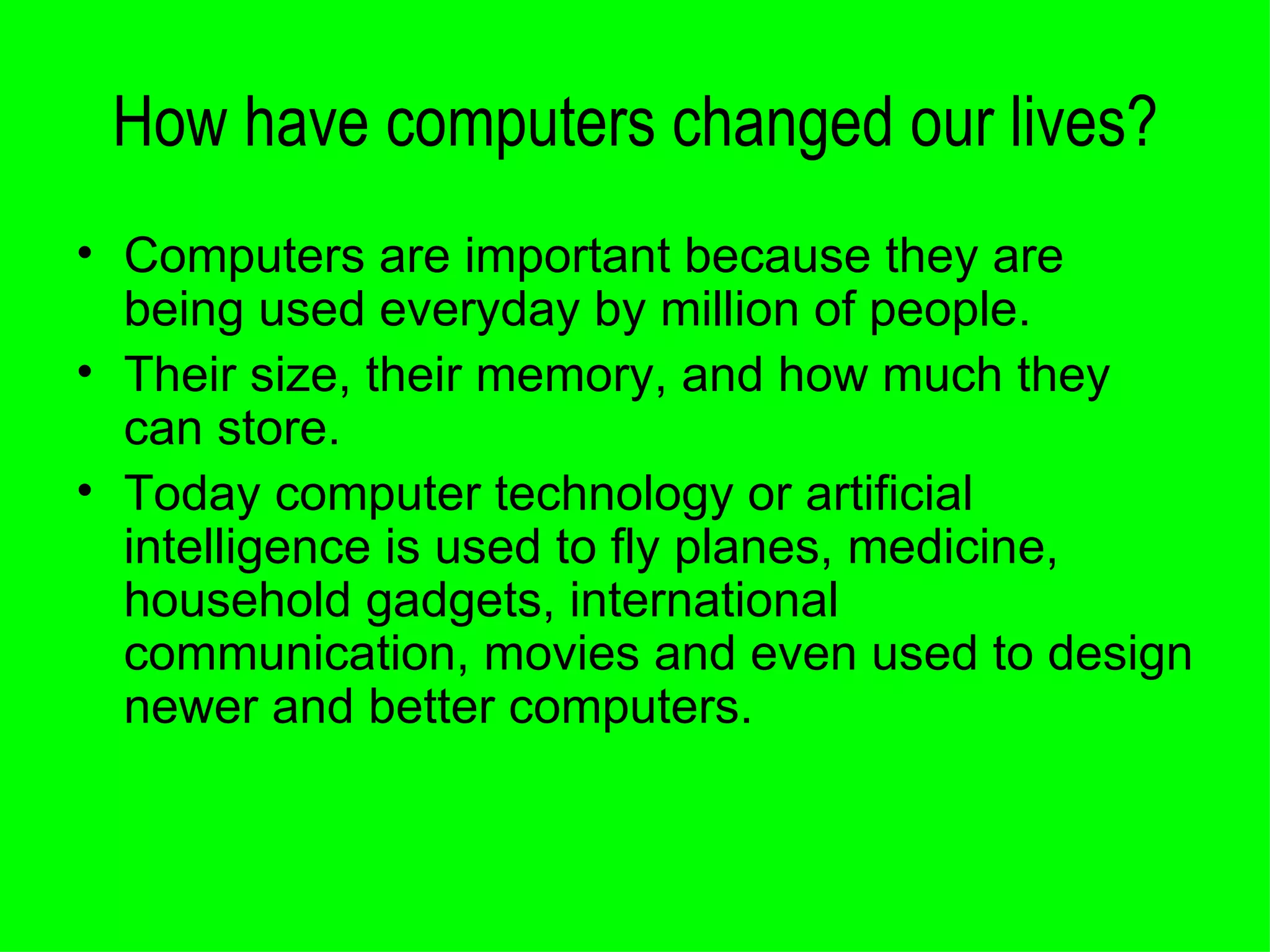 How have computers changed our lives? Computers are important because they are being used everyday by million of people. Their size, their memory, and how much they can store.  Today computer technology or artificial intelligence is used to fly planes, medicine, household gadgets, international communication, movies and even used to design newer and better computers. 