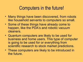 Computers in the future! Many things have been discovered, from robots like household servants to computers so small.  Some of these things have already come to happen, like the PDA’s and robotic vacuum cleaners.  Quantum computers are likely to be used for business and home users. This type of computer is going to be used for or everything from scientific research to stock market predictions. These computers are likely to be introduced in the future.  