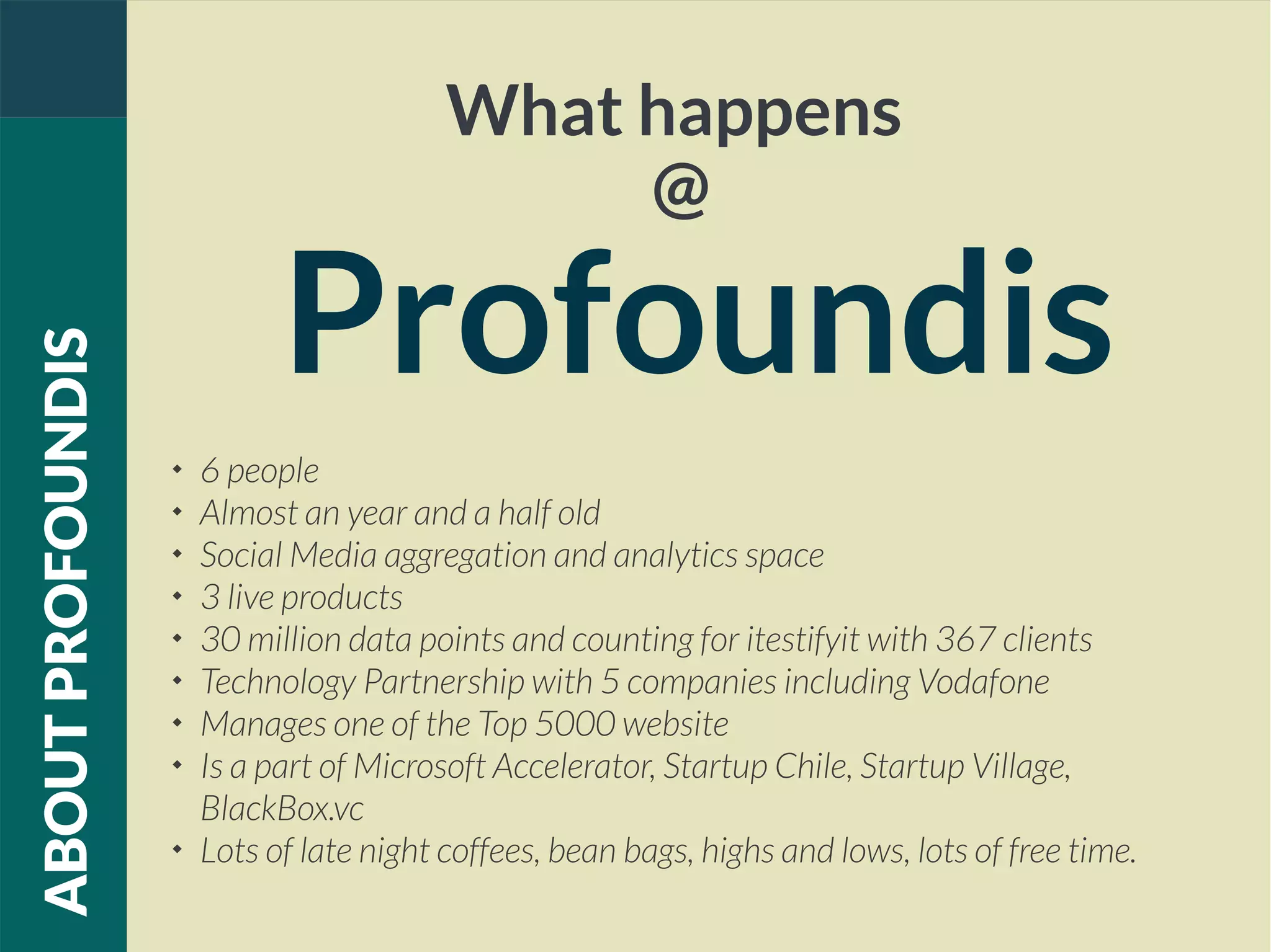 What happens
@
Profoundis
ABOUTPROFOUNDIS

6 people

Almost an year and a half old

Social Media aggregation and analytics space

3 live products

30 million data points and counting for itestifyit with 367 clients

Technology Partnership with 5 companies including Vodafone

Manages one of the Top 5000 website

Is a part of Microsoft Accelerator, Startup Chile, Startup Village,
BlackBox.vc

Lots of late night coffees, bean bags, highs and lows, lots of free time.
 