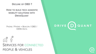 SERVICES FOR CONNECTED
PEOPLE & VEHICLES
@ @
DECLINE OF OBD ?
HOW TO BUILD TECH AGNOSTIC
MOBILITY SOLUTIONS WITH
DRIVEQUANT
PHONE / PHONE + BEACON / OBD /
OEMS DATA
 