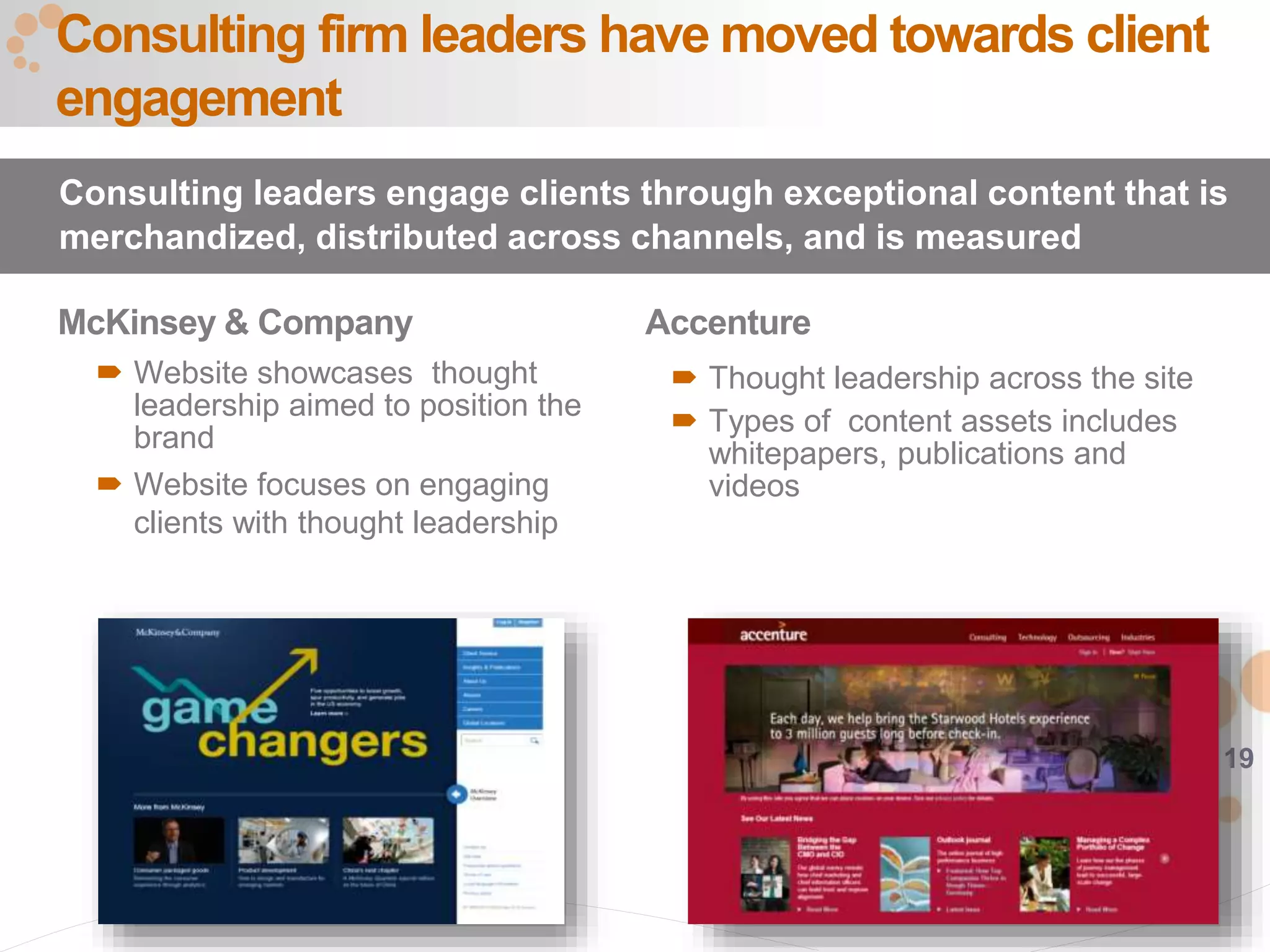 19
McKinsey & Company
 Website showcases thought
leadership aimed to position the
brand
 Website focuses on engaging
clients with thought leadership
Consulting firm leaders have moved towards client
engagement
Consulting leaders engage clients through exceptional content that is
merchandized, distributed across channels, and is measured
Accenture
 Thought leadership across the site
 Types of content assets includes
whitepapers, publications and
videos
 