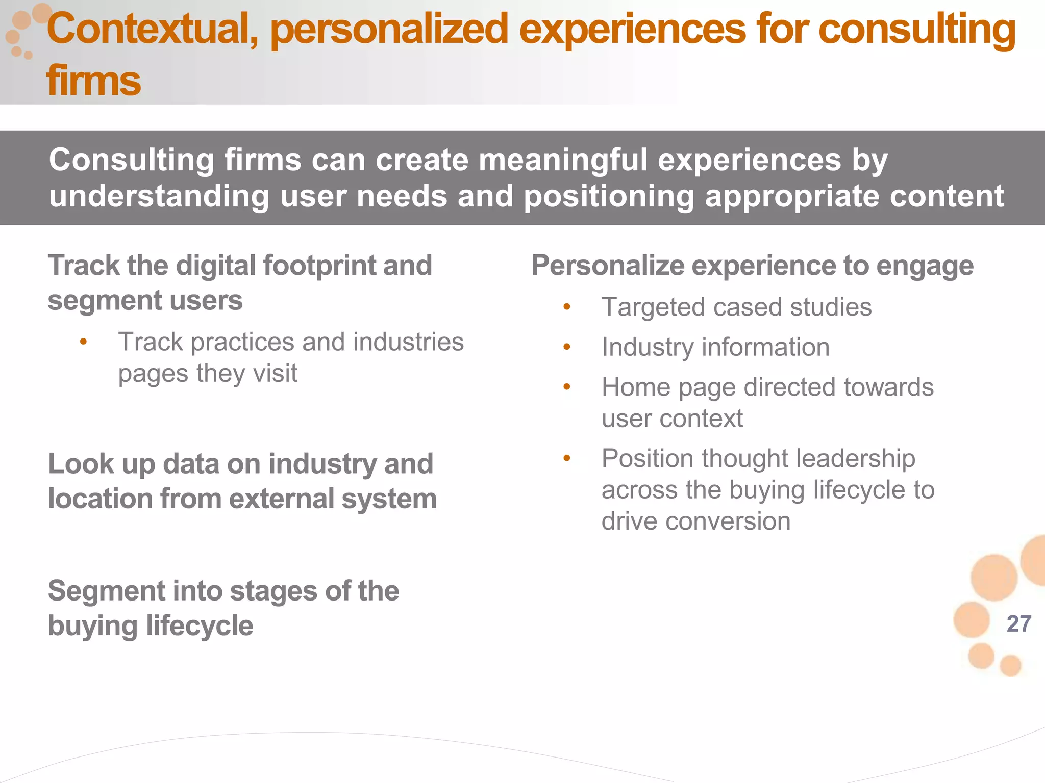 27
Track the digital footprint and
segment users
• Track practices and industries
pages they visit
Look up data on industry and
location from external system
Segment into stages of the
buying lifecycle
Contextual, personalized experiences for consulting
firms
Consulting firms can create meaningful experiences by
understanding user needs and positioning appropriate content
Personalize experience to engage
• Targeted cased studies
• Industry information
• Home page directed towards
user context
• Position thought leadership
across the buying lifecycle to
drive conversion
 